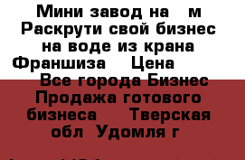 Мини завод на 30м.Раскрути свой бизнес на воде из крана.Франшиза. › Цена ­ 105 000 - Все города Бизнес » Продажа готового бизнеса   . Тверская обл.,Удомля г.